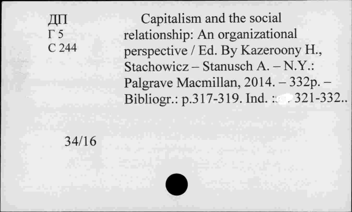 ﻿ДП
Г 5
С 244
Capitalism and the social relationship: An organizational perspective / Ed. By Kazeroony H., Stachowicz - Stanusch A. - N.Y.: Palgrave Macmillan, 2014. - 332p. -Bibliogr.: p.317-319. Ind. :l . 321-332..
34/16